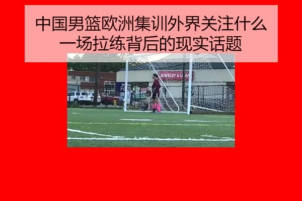 中国男篮欧洲集训外界关注什么 一场拉练背后的现实话题